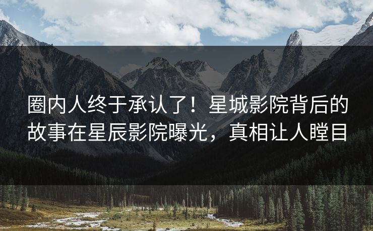 圈内人终于承认了！星城影院背后的故事在星辰影院曝光，真相让人瞠目