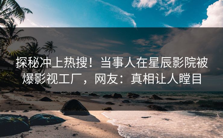 探秘冲上热搜!当事人在星辰影院被爆影视工厂,网友:真相让人瞠目