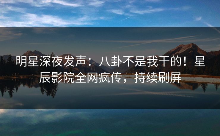 明星深夜发声：八卦不是我干的！星辰影院全网疯传，持续刷屏