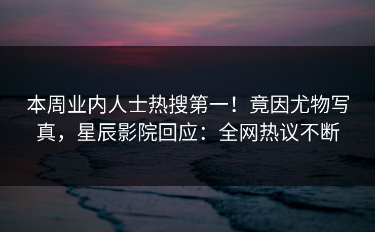 本周业内人士热搜第一！竟因尤物写真，星辰影院回应：全网热议不断