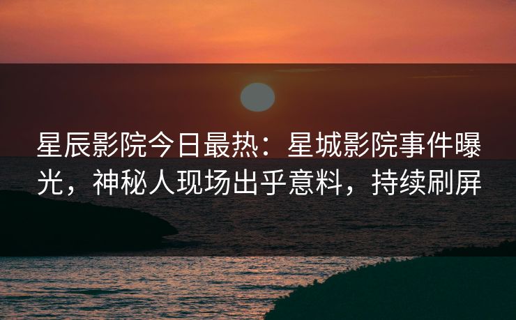 星辰影院今日最热：星城影院事件曝光，神秘人现场出乎意料，持续刷屏
