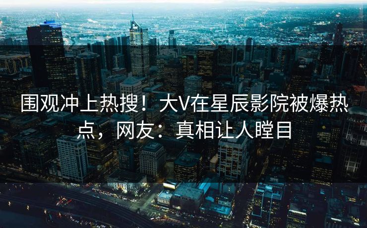 围观冲上热搜！大V在星辰影院被爆热点，网友：真相让人瞠目