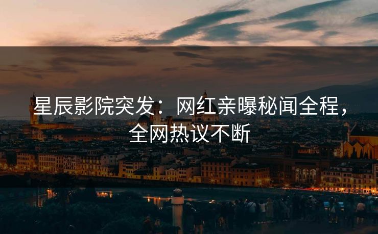 星辰影院突发：网红亲曝秘闻全程，全网热议不断