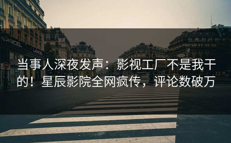 当事人深夜发声:影视工厂不是我干的!星辰影院全网疯传,评论数破万