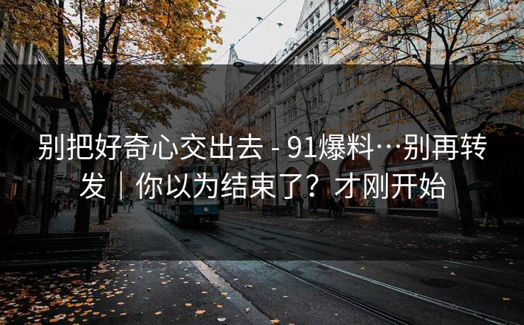 别把好奇心交出去 - 91爆料…别再转发｜你以为结束了？才刚开始