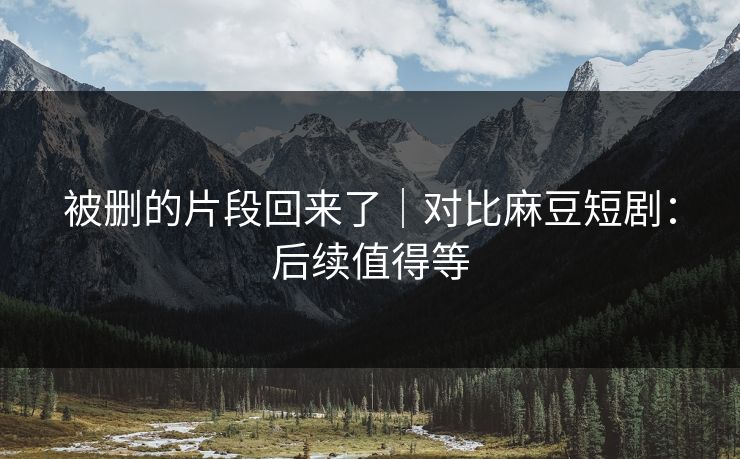 被删的片段回来了｜对比麻豆短剧：后续值得等