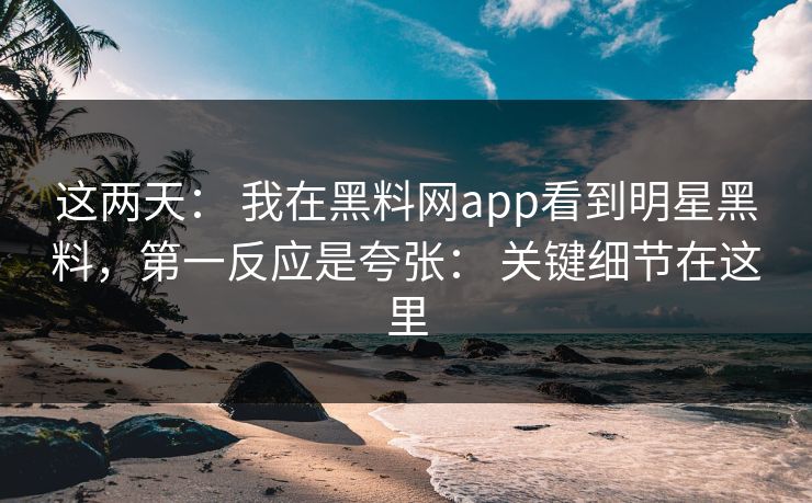 这两天： 我在黑料网app看到明星黑料，第一反应是夸张： 关键细节在这里
