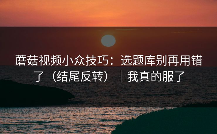 蘑菇视频小众技巧：选题库别再用错了（结尾反转）｜我真的服了
