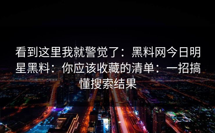 看到这里我就警觉了：黑料网今日明星黑料：你应该收藏的清单：一招搞懂搜索结果