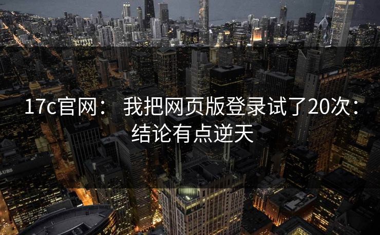 17c官网： 我把网页版登录试了20次： 结论有点逆天