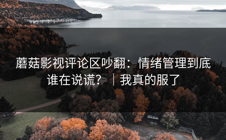 蘑菇影视评论区吵翻：情绪管理到底谁在说谎？｜我真的服了