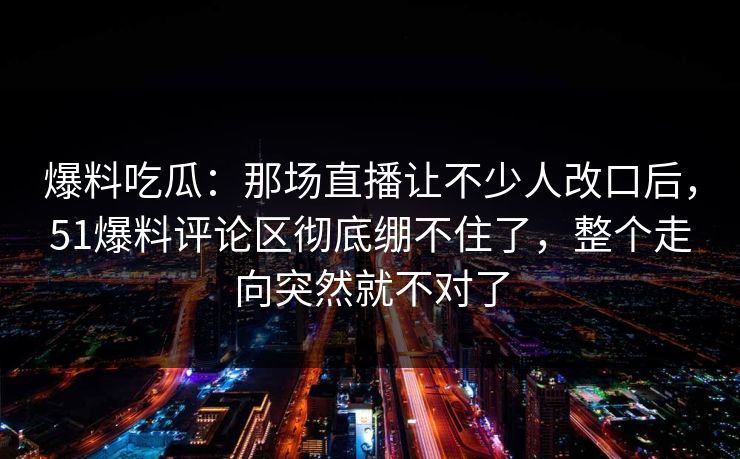 爆料吃瓜:那场直播让不少人改口后,51爆料评论区彻底绷不住了,整个走向突然就不对了 爆料吃瓜:那场直播让不少人改口后,51爆料评论区彻底绷不住了,整个走向突然就不对了